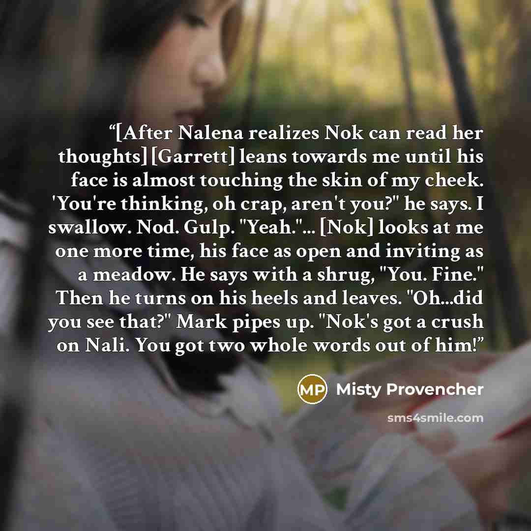 “[After Nalena realizes Nok can read her thoughts] [Garrett] leans towards me until his face is almost touching the skin of my cheek. 'You're thinking, oh crap, aren't you?" he says. I swallow. Nod. Gulp. "Yeah."... [Nok] looks at me one more time, his face as open and inviting as a meadow. He says…” quote by Misty Provencher