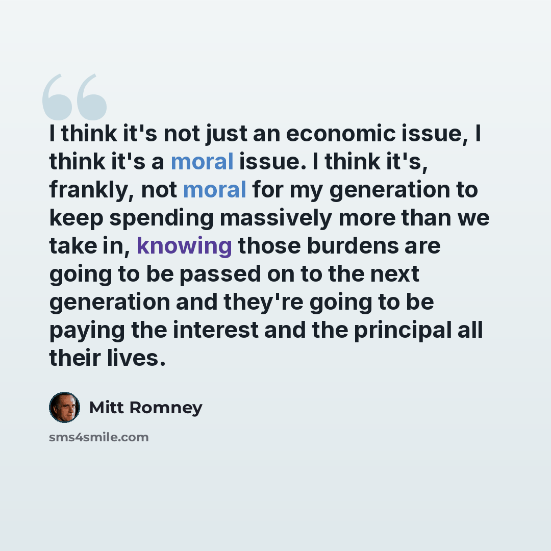 “I think it's not just an economic issue, I think it's a moral issue. I think it's, frankly, not moral for my generation to keep spending massively more than we take in, knowing those burdens are going to be passed on to the next generation and they're going to be paying the interest and the…” quote by Mitt Romney