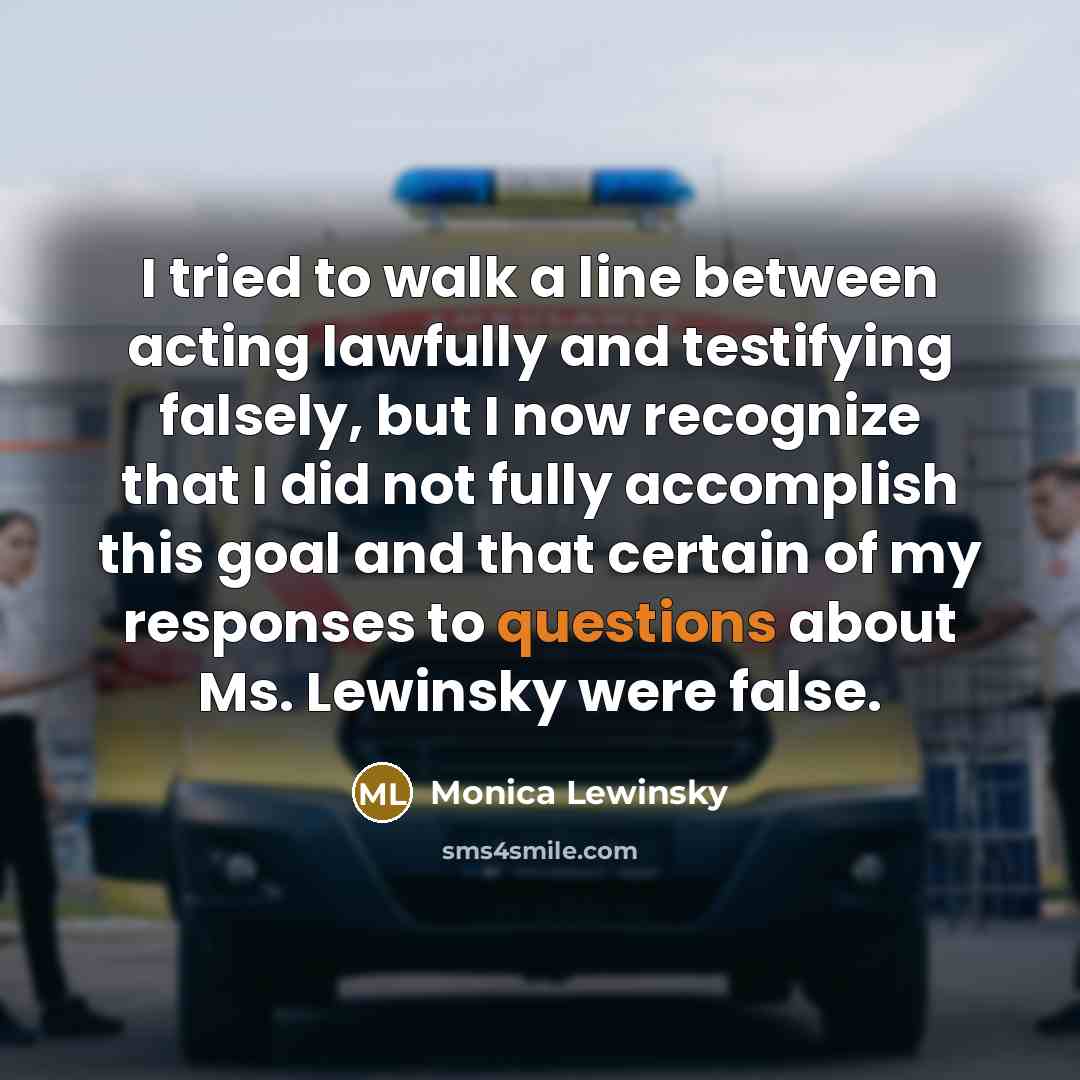 “I tried to walk a line between acting lawfully and testifying falsely, but I now recognize that I did not fully accomplish this goal and that certain of my responses to questions about Ms. Lewinsky were false.” quote by Monica Lewinsky