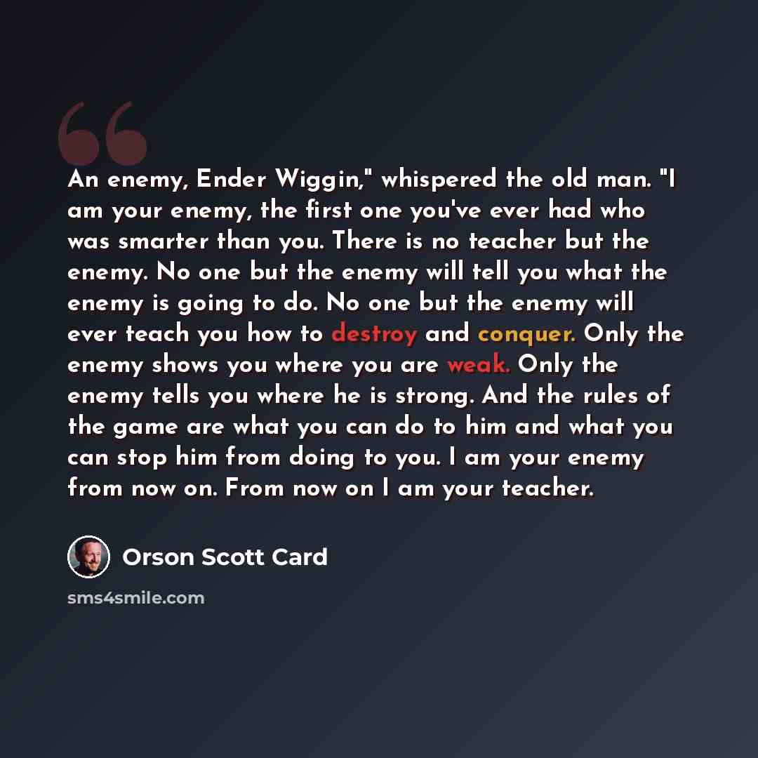 “An enemy, Ender Wiggin," whispered the old man. "I am your enemy, the first one you've ever had who was smarter than you. There is no teacher but the enemy. No one but the enemy will tell you what the enemy is going to do. No one but the enemy will ever teach you how to destroy and conquer. Only…” quote by Orson Scott Card