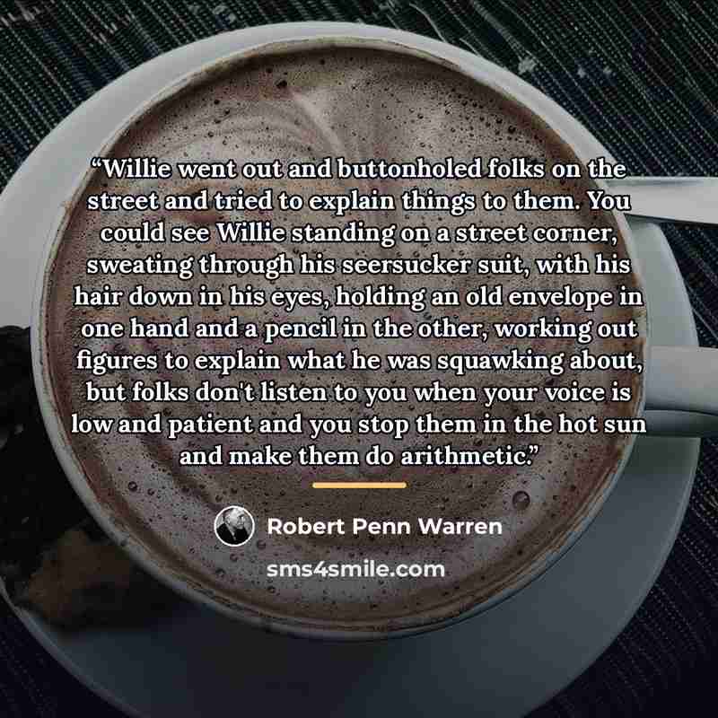 “Willie went out and buttonholed folks on the street and tried to explain things to them. You could see Willie standing on a street corner, sweating through his seersucker suit, with his hair down in his eyes, holding an old envelope in one hand and a pencil in the other, working out figures to…” quote by Robert Penn Warren