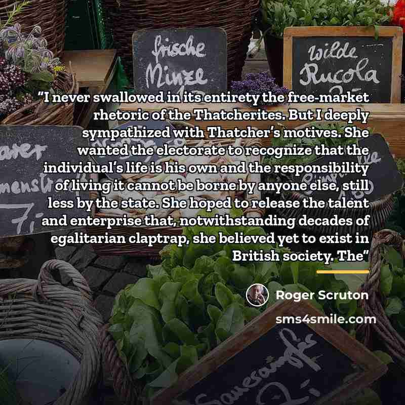 “I never swallowed in its entirety the free-market rhetoric of the Thatcherites. But I deeply sympathized with Thatcher’s motives. She wanted the electorate to recognize that the individual’s life is his own and the responsibility of living it cannot be borne by anyone else, still less by the…” quote by Roger Scruton