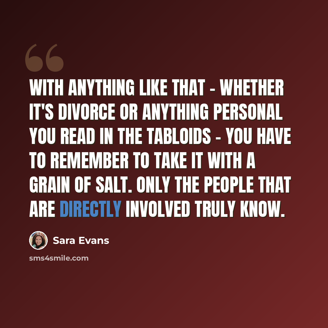 “With anything like that - whether it's divorce or anything personal you read in the tabloids - you have to remember to take it with a grain of salt. Only the people that are directly involved truly know.” quote by Sara Evans
