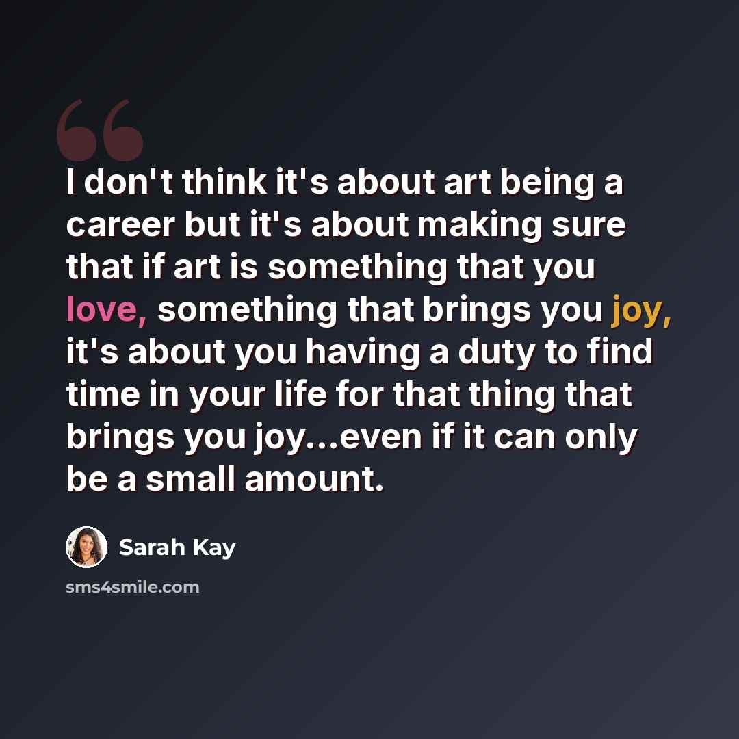 “I don't think it's about art being a career but it's about making sure that if art is something that you love, something that brings you joy, it's about you having a duty to find time in your life for that thing that brings you joy...even if it can only be a small amount.” quote by Sarah Kay