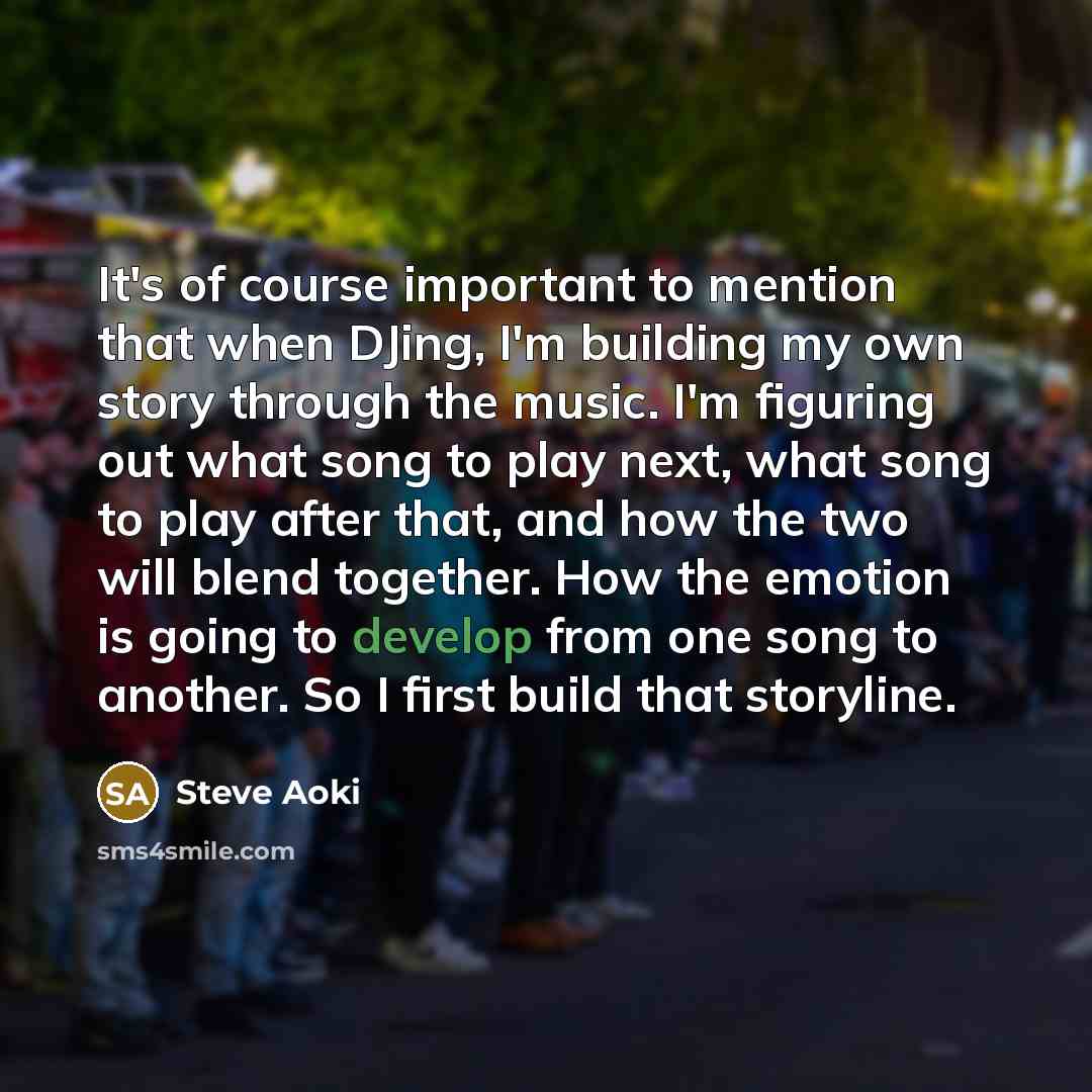 “It's of course important to mention that when DJing, I'm building my own story through the music. I'm figuring out what song to play next, what song to play after that, and how the two will blend together. How the emotion is going to develop from one song to another. So I first build that storyline.” quote by Steve Aoki