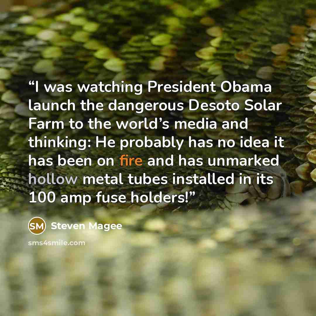 “I was watching President Obama launch the dangerous Desoto Solar Farm to the world’s media and thinking: He probably has no idea it has been on fire and has unmarked hollow metal tubes installed in its 100 amp fuse holders!” quote by Steven Magee