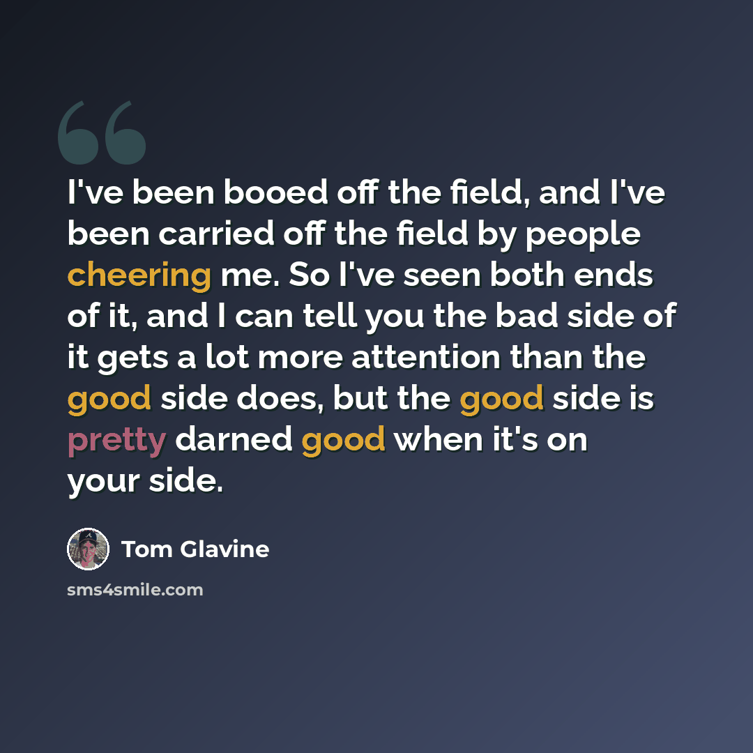 “I've been booed off the field, and I've been carried off the field by people cheering me. So I've seen both ends of it, and I can tell you the bad side of it gets a lot more attention than the good side does, but the good side is pretty darned good when it's on your side.” quote by Tom Glavine