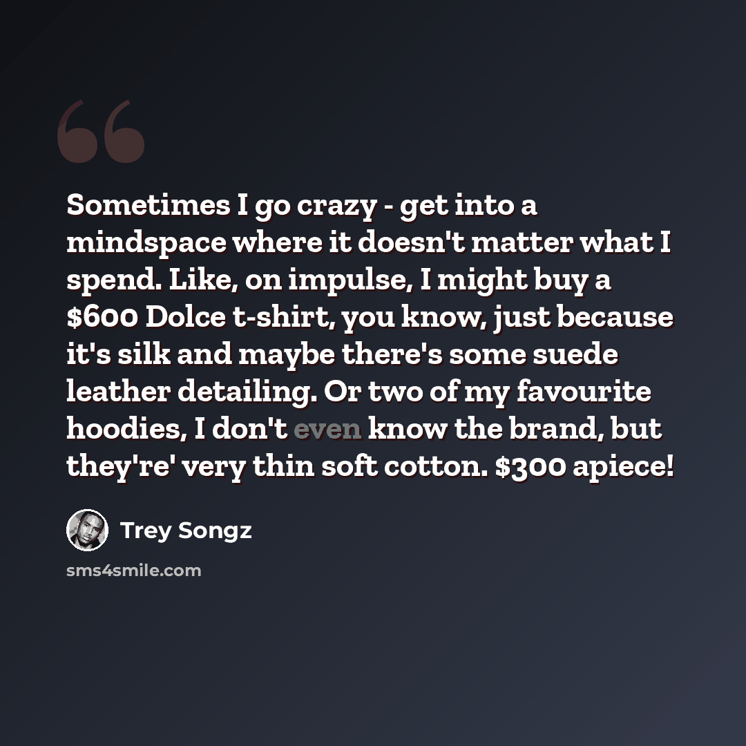 “Sometimes I go crazy - get into a mindspace where it doesn't matter what I spend. Like, on impulse, I might buy a $600 Dolce t-shirt, you know, just because it's silk and maybe there's some suede leather detailing. Or two of my favourite hoodies, I don't even know the brand, but they're' very thin…” quote by Trey Songz
