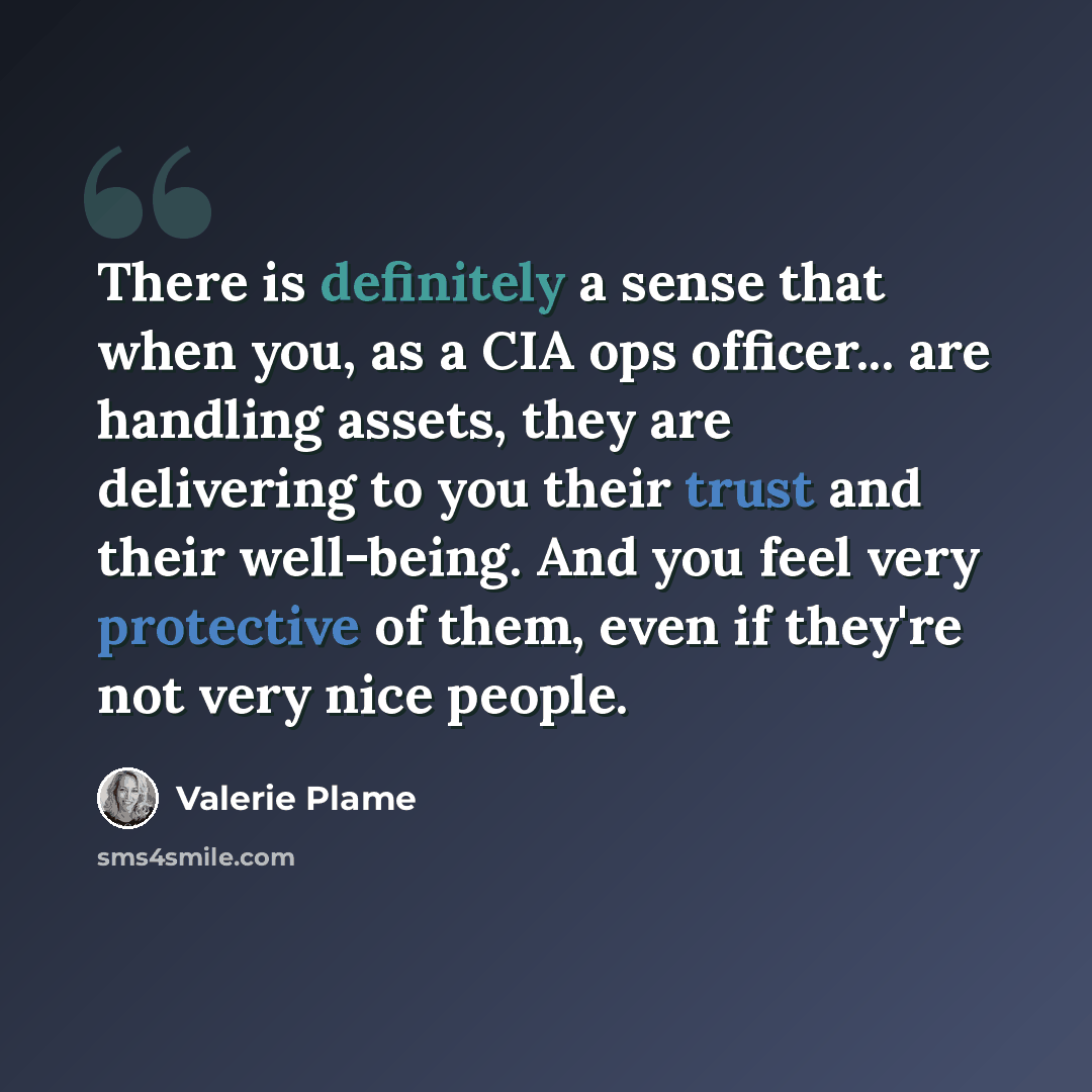“There is definitely a sense that when you, as a CIA ops officer... are handling assets, they are delivering to you their trust and their well-being. And you feel very protective of them, even if they're not very nice people.” quote by Valerie Plame