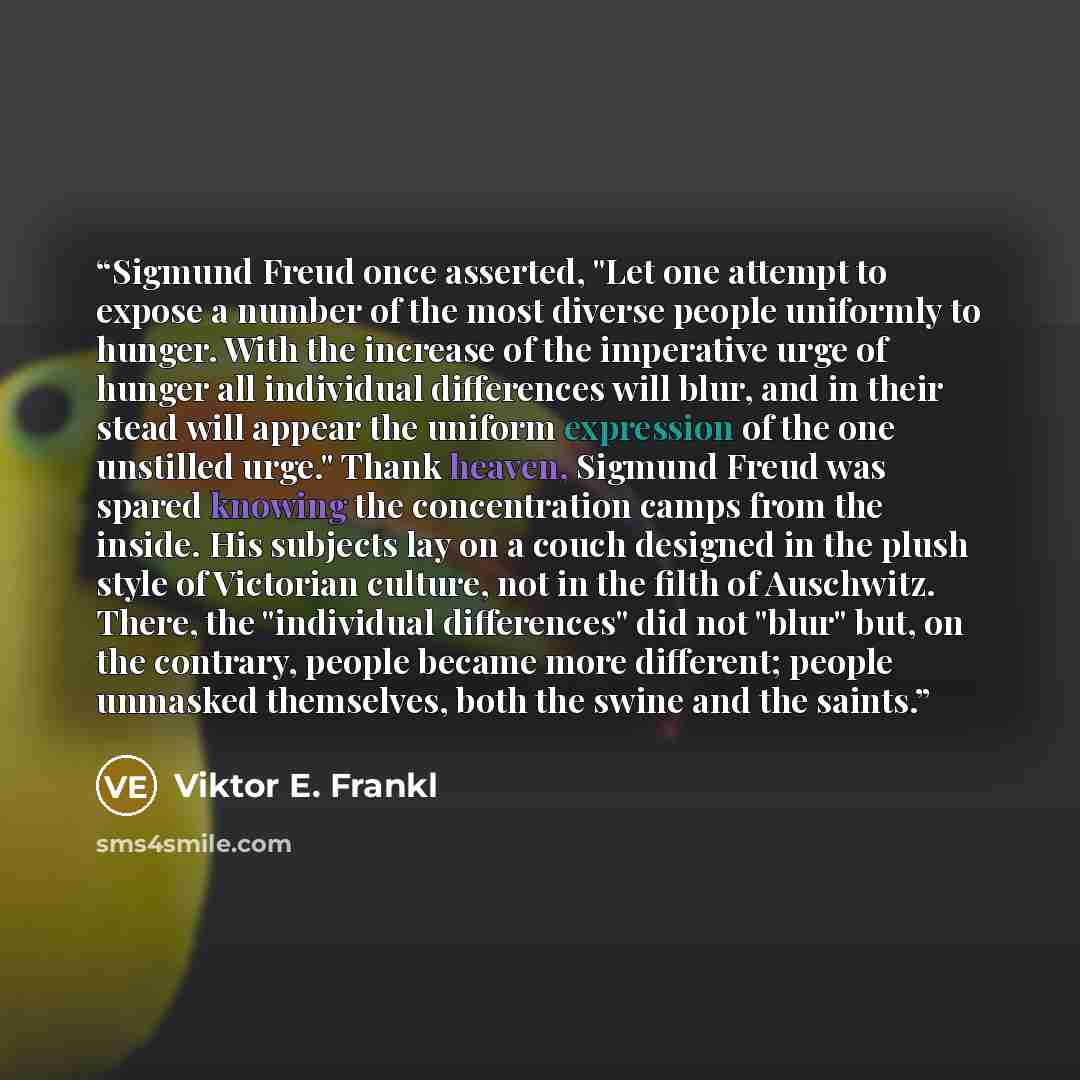 “Sigmund Freud once asserted, "Let one attempt to expose a number of the most diverse people uniformly to hunger. With the increase of the imperative urge of hunger all individual differences will blur, and in their stead will appear the uniform expression of the one unstilled urge." Thank heaven…” quote by Viktor E. Frankl