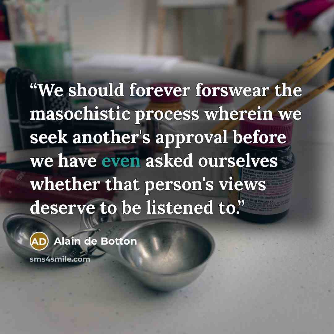 “We should forever forswear the masochistic process wherein we seek another's approval before we have even asked ourselves whether that person's views deserve to be listened to.” quote by Alain de Botton