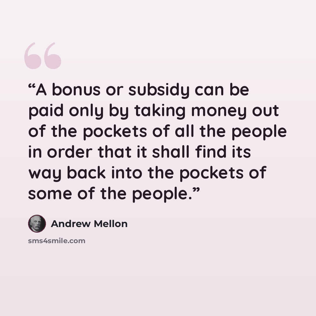 “A bonus or subsidy can be paid only by taking money out of the pockets of all the people in order that it shall find its way back into the pockets of some of the people.” quote by Andrew Mellon