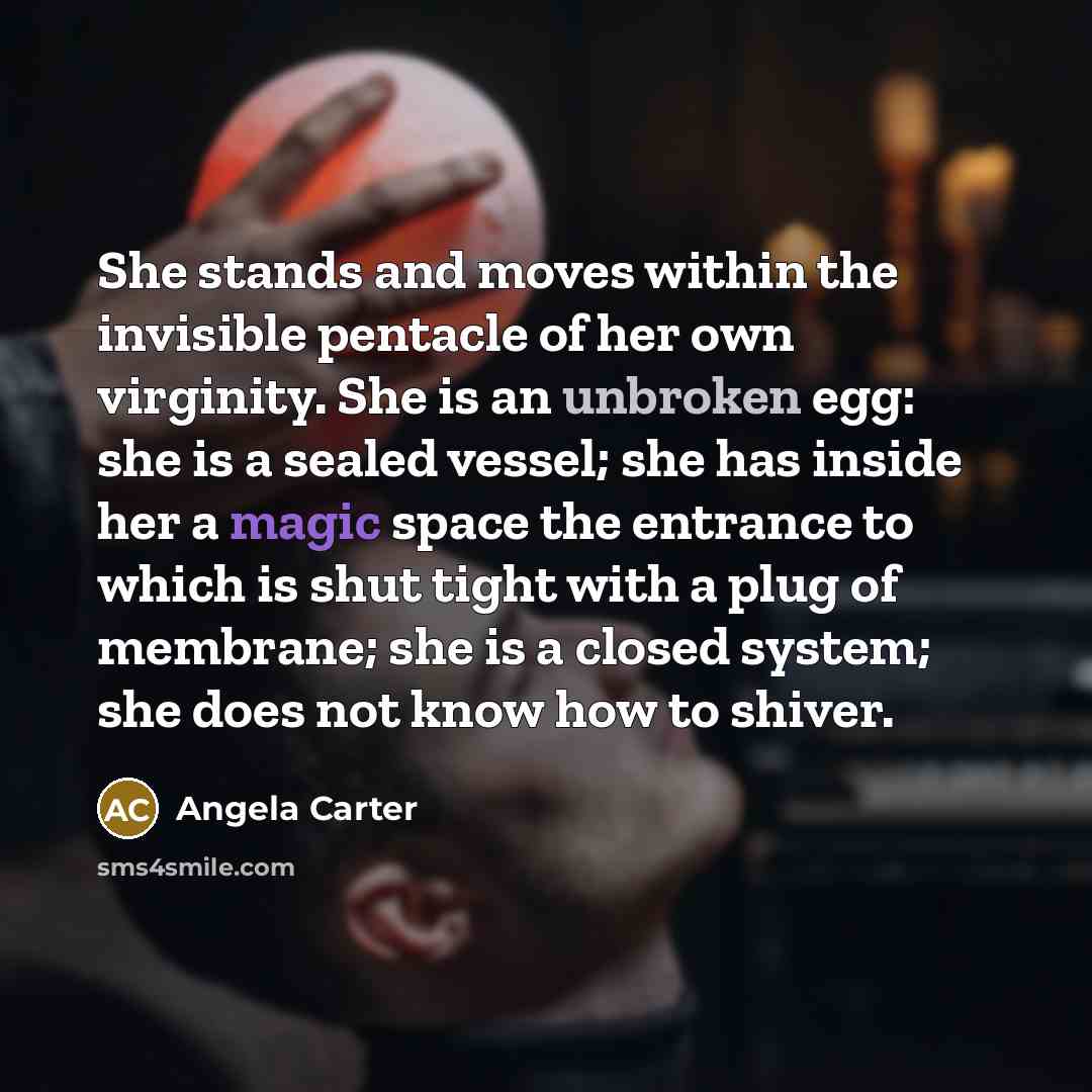 “She stands and moves within the invisible pentacle of her own virginity. She is an unbroken egg: she is a sealed vessel; she has inside her a magic space the entrance to which is shut tight with a plug of membrane; she is a closed system; she does not know how to shiver.” quote by Angela Carter
