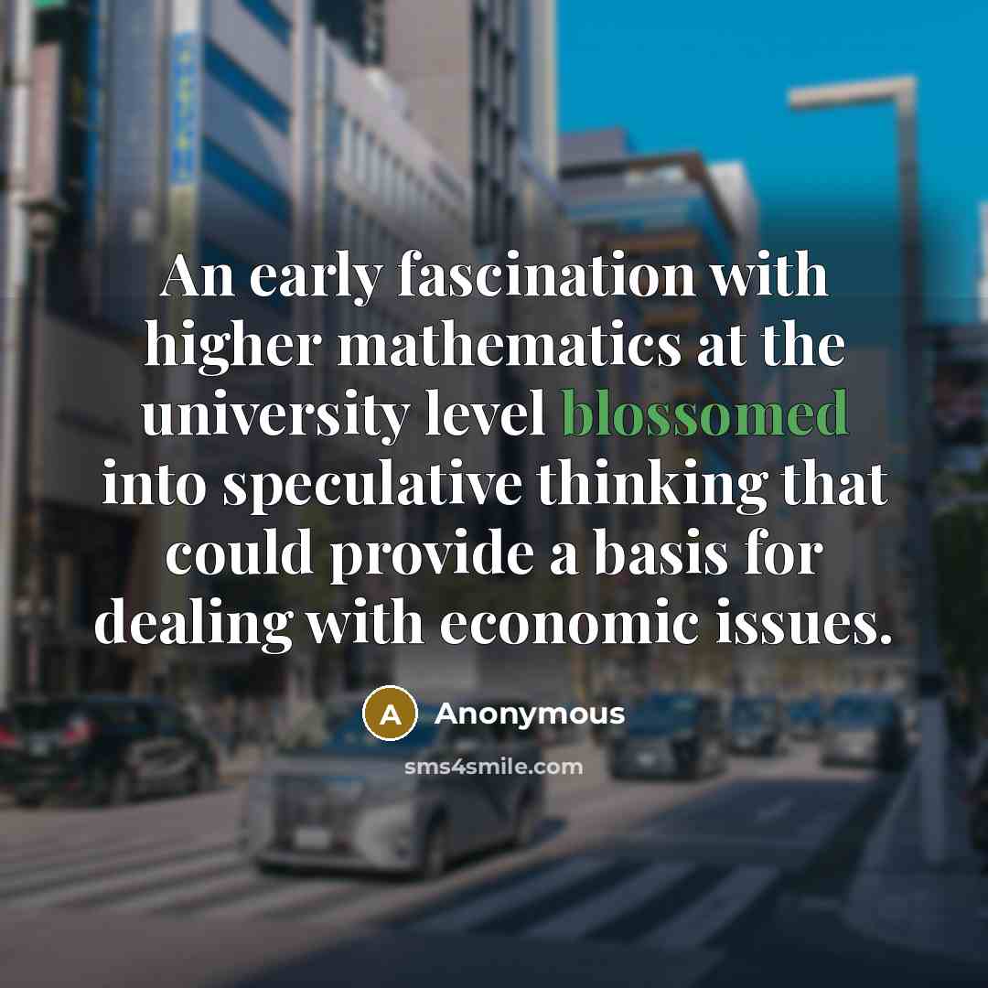 “An early fascination with higher mathematics at the university level blossomed into speculative thinking that could provide a basis for dealing with economic issues.” quote by Anonymous