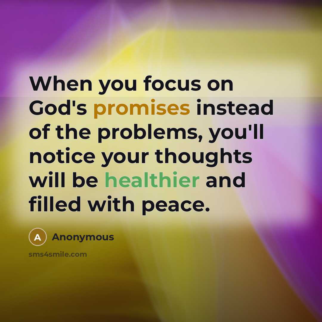 “When you focus on God's promises instead of the problems, you'll notice your thoughts will be healthier and filled with peace.” quote by Anonymous