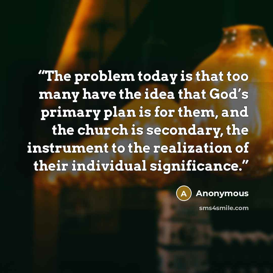 “The problem today is that too many have the idea that God’s primary plan is for them, and the church is secondary, the instrument to the realization of their individual significance.” quote by Anonymous
