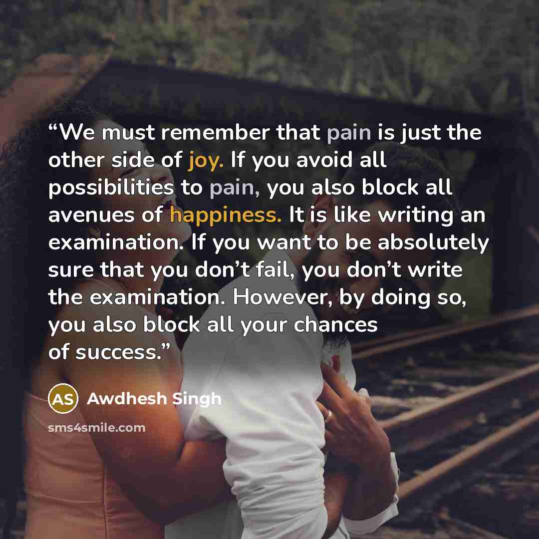 “We must remember that pain is just the other side of joy. If you avoid all possibilities to pain, you also block all avenues of happiness. It is like writing an examination. If you want to be absolutely sure that you don’t fail, you don’t write the examination. However, by doing so, you also block…” quote by Awdhesh Singh