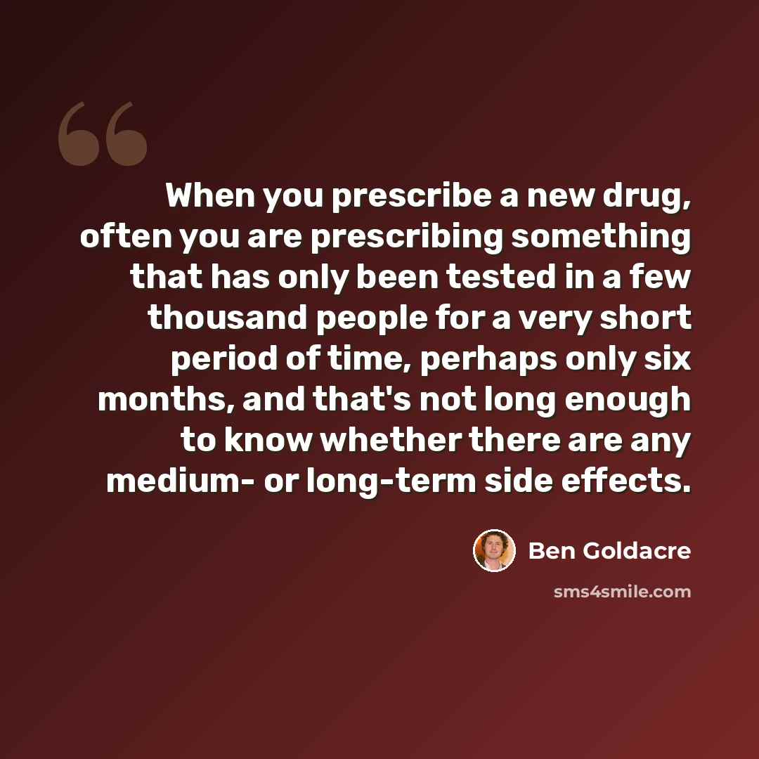 “When you prescribe a new drug, often you are prescribing something that has only been tested in a few thousand people for a very short period of time, perhaps only six months, and that's not long enough to know whether there are any medium- or long-term side effects.” quote by Ben Goldacre