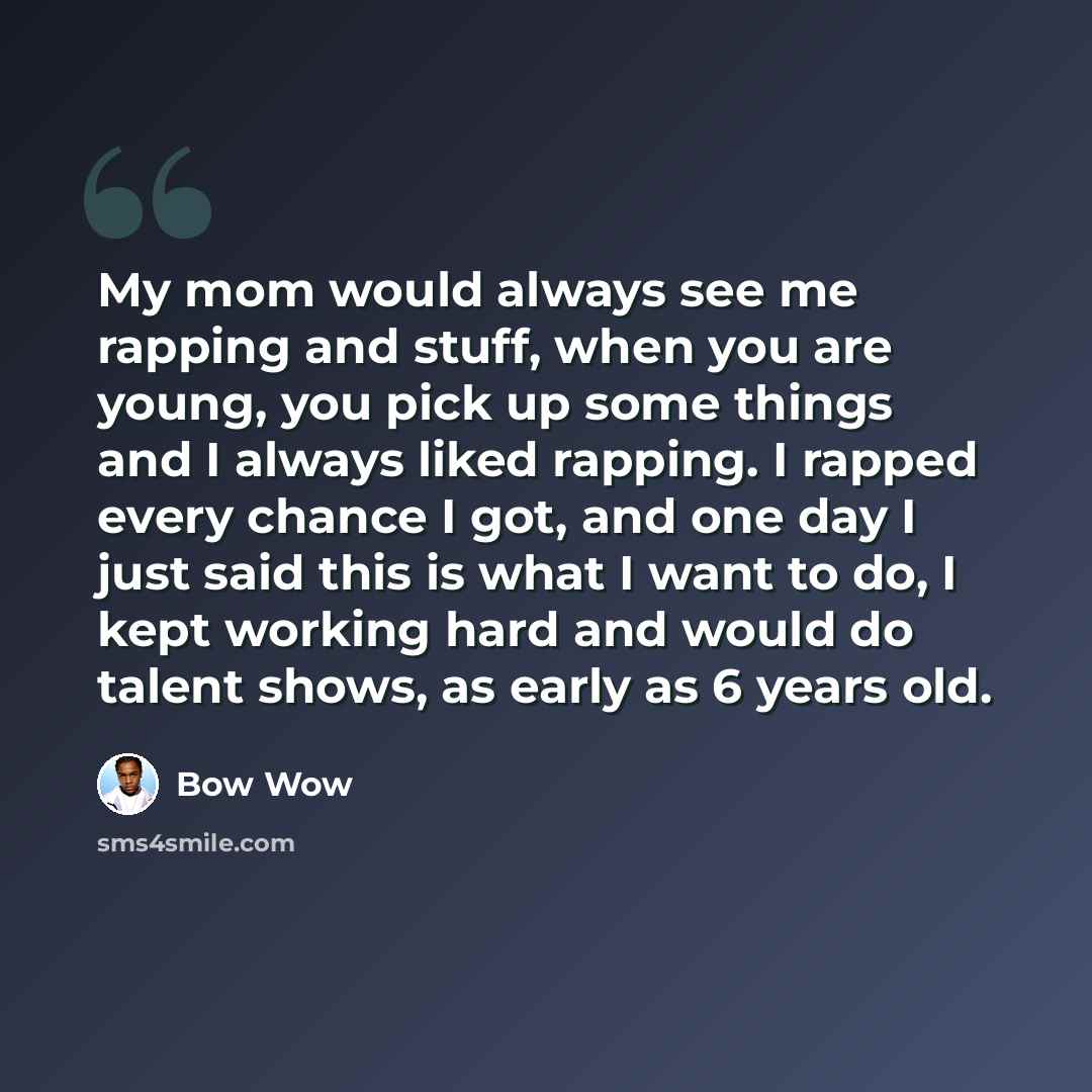 “My mom would always see me rapping and stuff, when you are young, you pick up some things and I always liked rapping. I rapped every chance I got, and one day I just said this is what I want to do, I kept working hard and would do talent shows, as early as 6 years old.” quote by Bow Wow