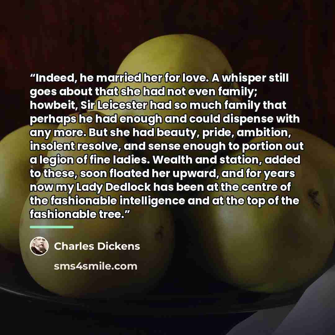 “Indeed, he married her for love. A whisper still goes about that she had not even family; howbeit, Sir Leicester had so much family that perhaps he had enough and could dispense with any more. But she had beauty, pride, ambition, insolent resolve, and sense enough to portion out a legion of fine…” quote by Charles Dickens