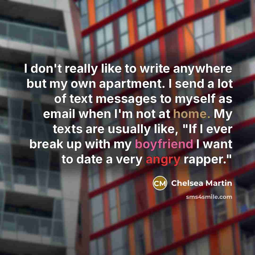 “I don't really like to write anywhere but my own apartment. I send a lot of text messages to myself as email when I'm not at home. My texts are usually like, "If I ever break up with my boyfriend I want to date a very angry rapper."” quote by Chelsea Martin