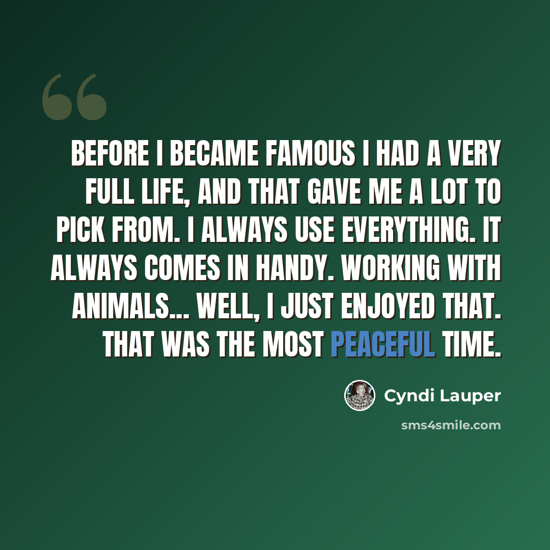 “Before I became famous I had a very full life, and that gave me a lot to pick from. I always use everything. It always comes in handy. Working with animals... Well, I just enjoyed that. That was the most peaceful time.” quote by Cyndi Lauper