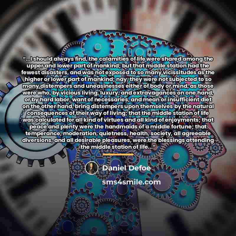 “...I should always find, the calamities of life were shared among the upper and lower part of mankind; but that middle station had the fewest disasters, and was not exposed to so many vicissitudes as the higher or lower part of mankind; nay, they were not subjected to so many distempers and…” quote by Daniel Defoe