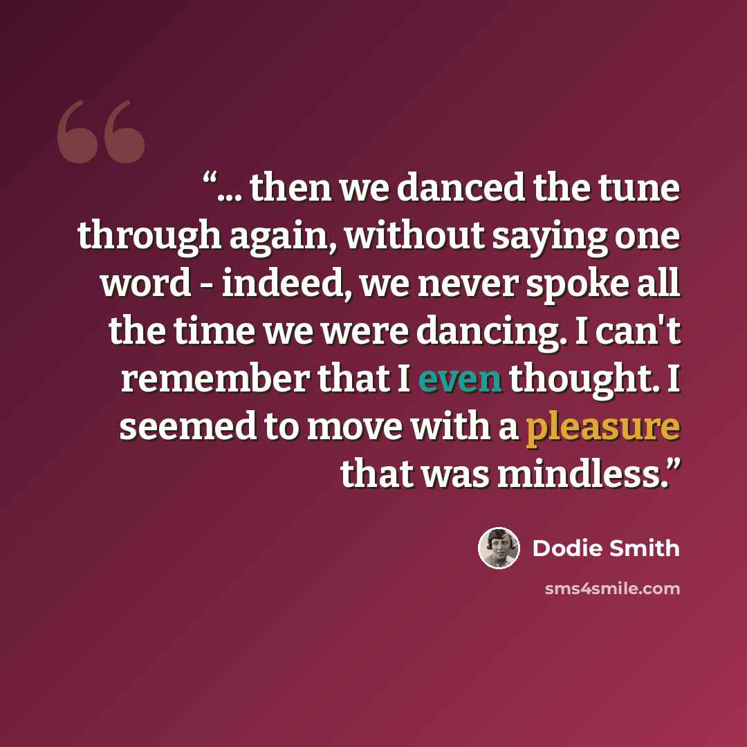 “... then we danced the tune through again, without saying one word - indeed, we never spoke all the time we were dancing. I can't remember that I even thought. I seemed to move with a pleasure that was mindless.” quote by Dodie Smith