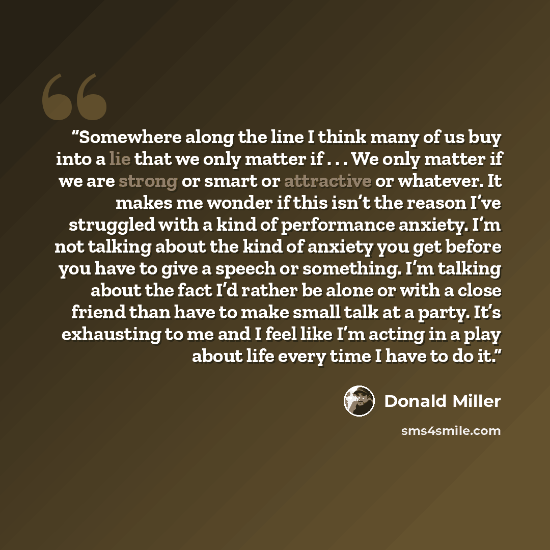 “Somewhere along the line I think many of us buy into a lie that we only matter if . . . We only matter if we are strong or smart or attractive or whatever. It makes me wonder if this isn’t the reason I’ve struggled with a kind of performance anxiety. I’m not talking about the kind of anxiety you…” quote by Donald Miller