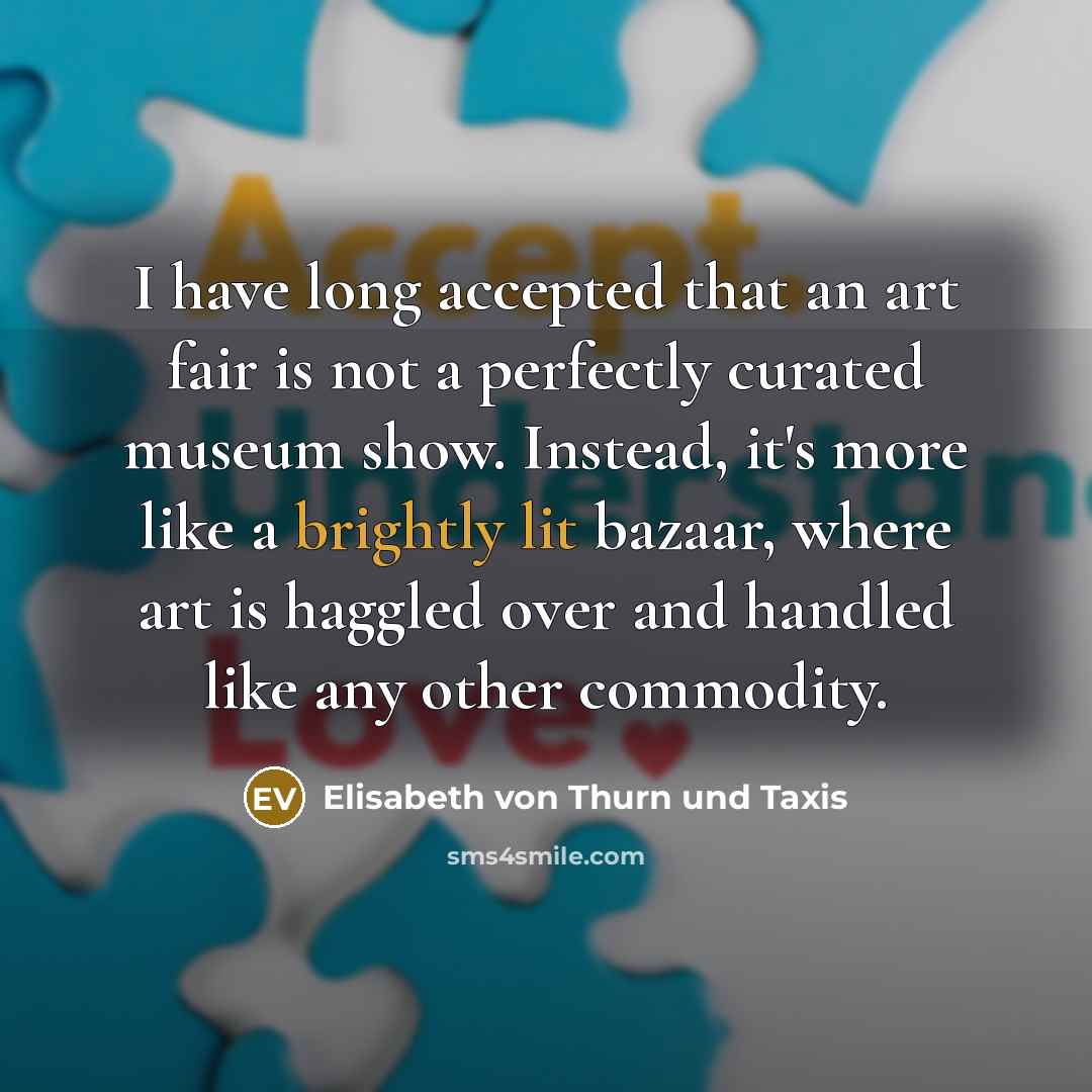 “I have long accepted that an art fair is not a perfectly curated museum show. Instead, it's more like a brightly lit bazaar, where art is haggled over and handled like any other commodity.” quote by Elisabeth von Thurn und Taxis