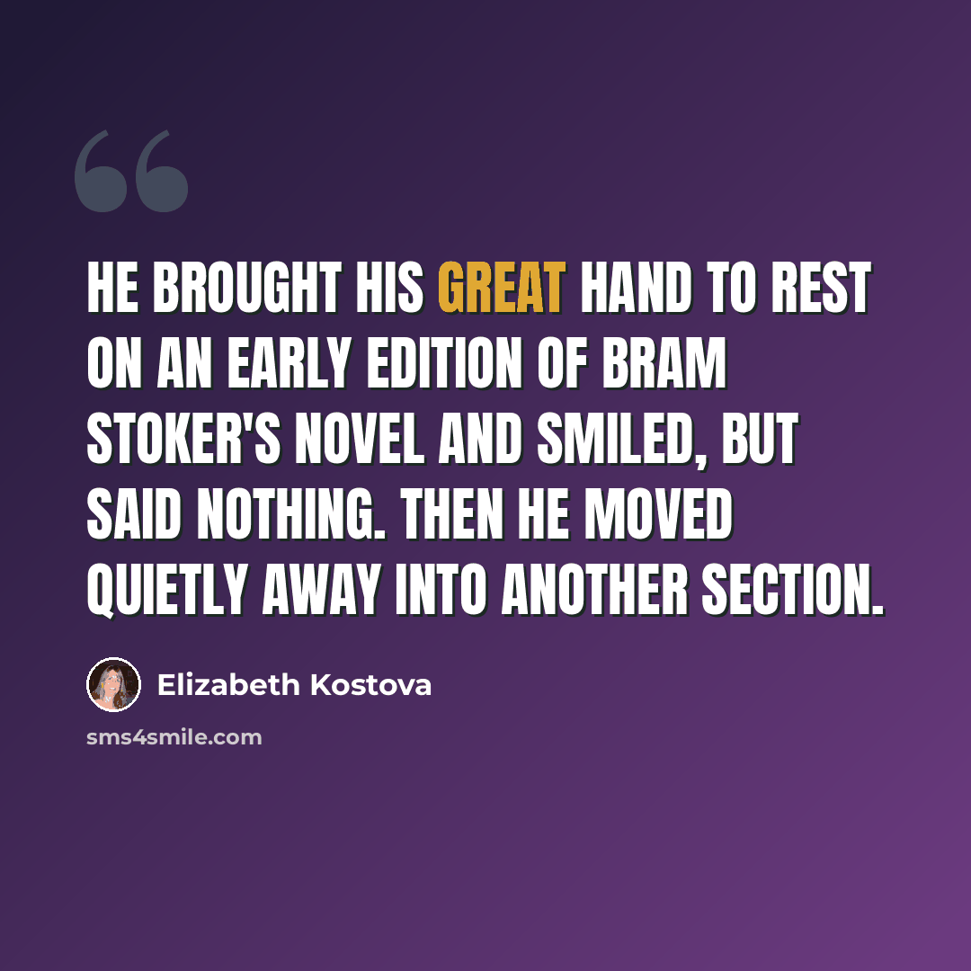 “He brought his great hand to rest on an early edition of Bram Stoker's novel and smiled, but said nothing. Then he moved quietly away into another section.” quote by Elizabeth Kostova