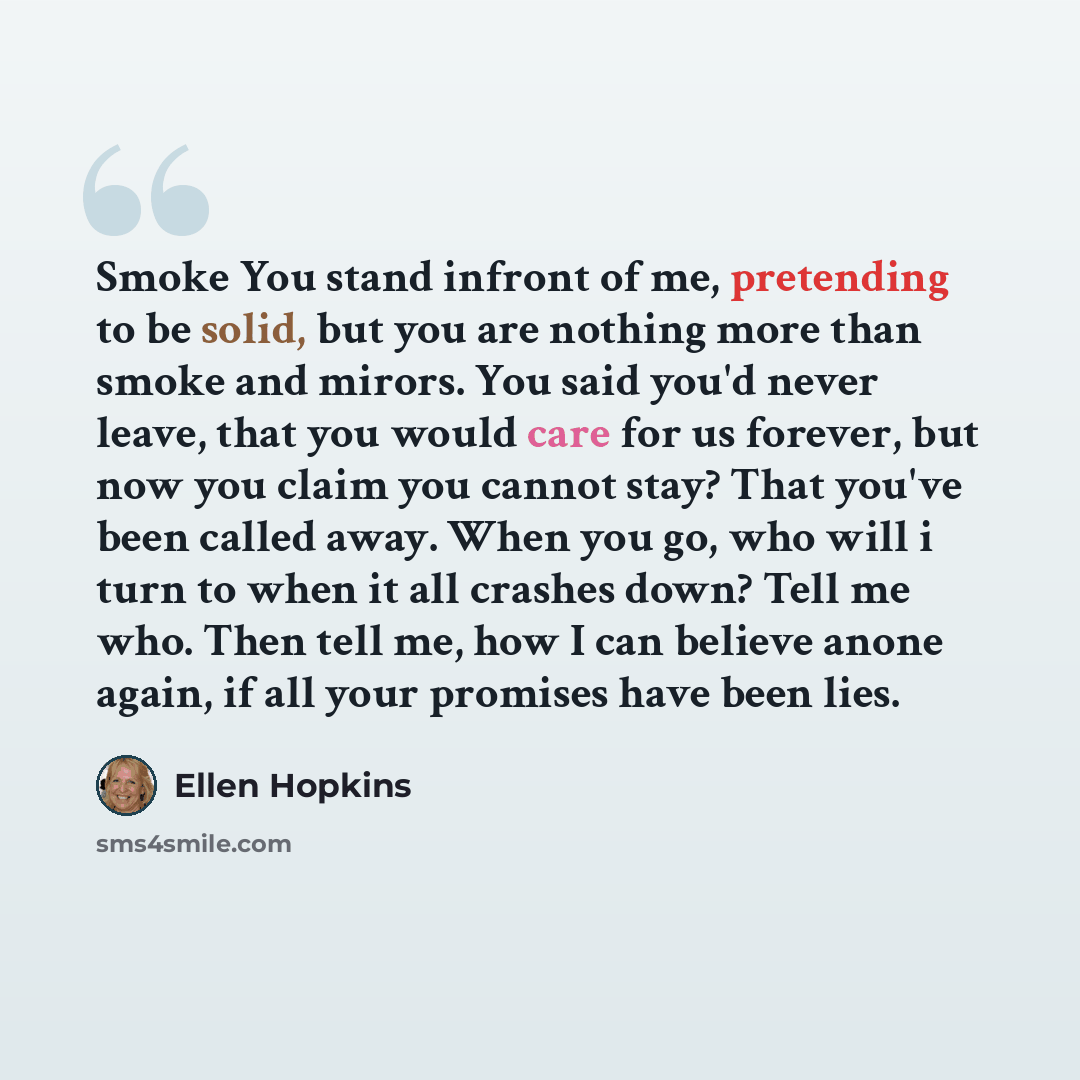 “Smoke You stand infront of me, pretending to be solid, but you are nothing more than smoke and mirors. You said you'd never leave, that you would care for us forever, but now you claim you cannot stay? That you've been called away. When you go, who will i turn to when it all crashes down? Tell me…” quote by Ellen Hopkins