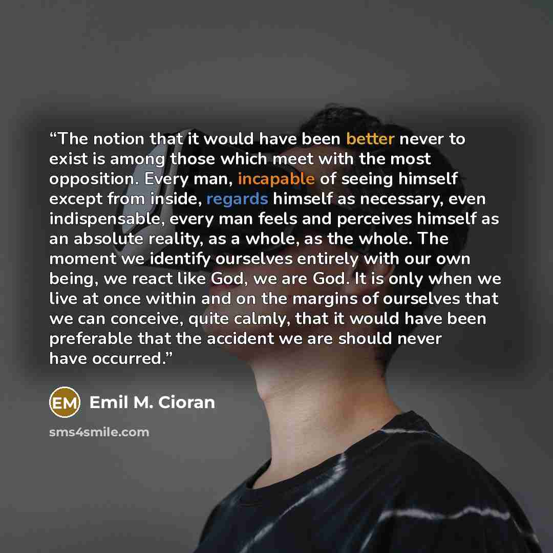“The notion that it would have been better never to exist is among those which meet with the most opposition. Every man, incapable of seeing himself except from inside, regards himself as necessary, even indispensable, every man feels and perceives himself as an absolute reality, as a whole, as the…” quote by Emil M. Cioran