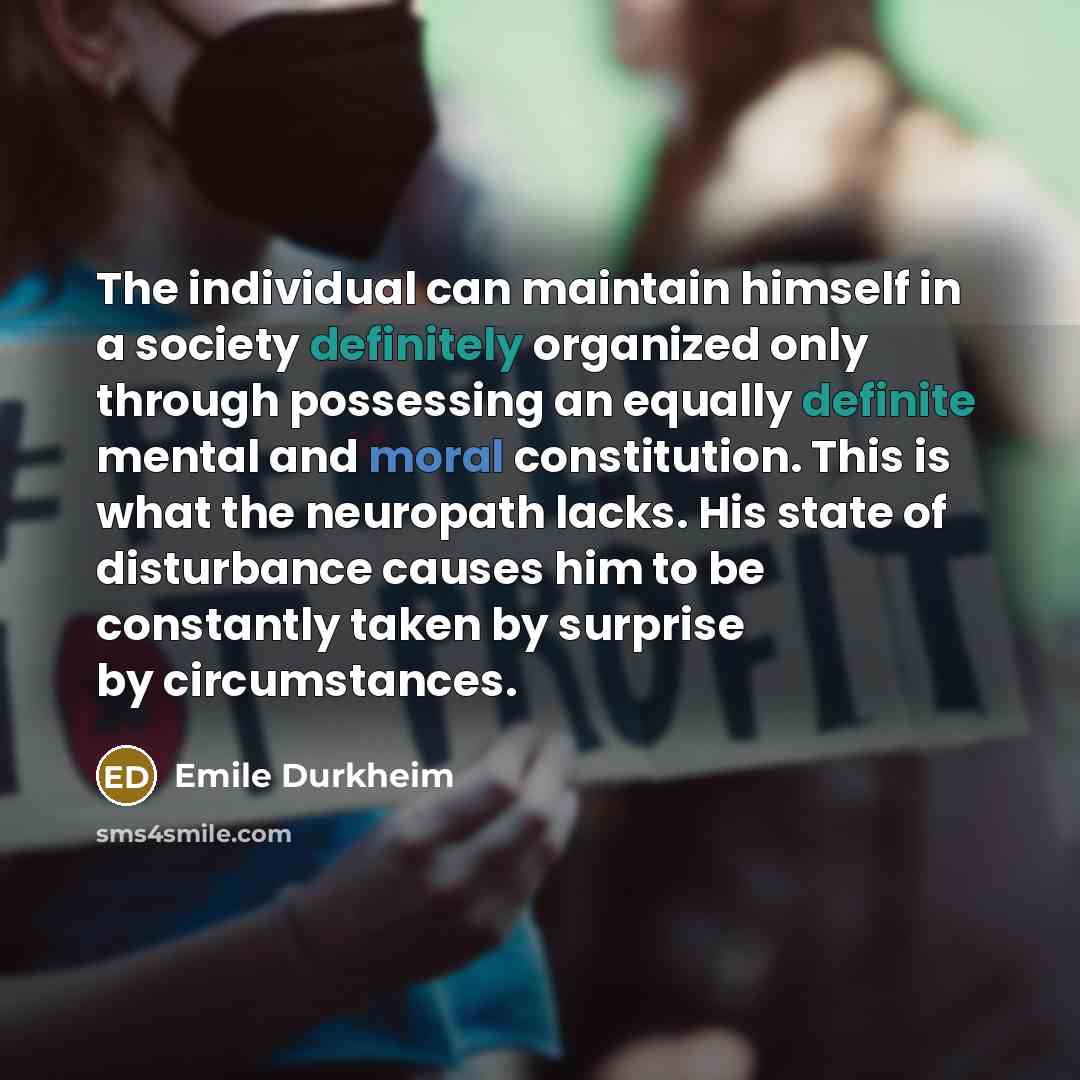 “The individual can maintain himself in a society definitely organized only through possessing an equally definite mental and moral constitution. This is what the neuropath lacks. His state of disturbance causes him to be constantly taken by surprise by circumstances.” quote by Emile Durkheim