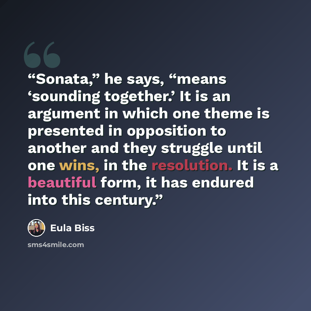 “Sonata,” he says, “means ‘sounding together.’ It is an argument in which one theme is presented in opposition to another and they struggle until one wins, in the resolution. It is a beautiful form, it has endured into this century.” quote by Eula Biss