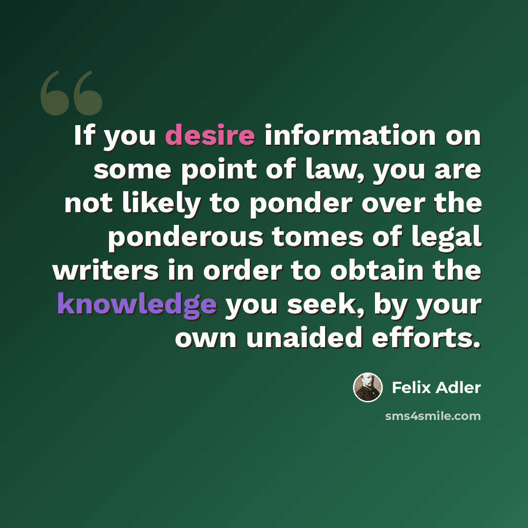 “If you desire information on some point of law, you are not likely to ponder over the ponderous tomes of legal writers in order to obtain the knowledge you seek, by your own unaided efforts.” quote by Felix Adler