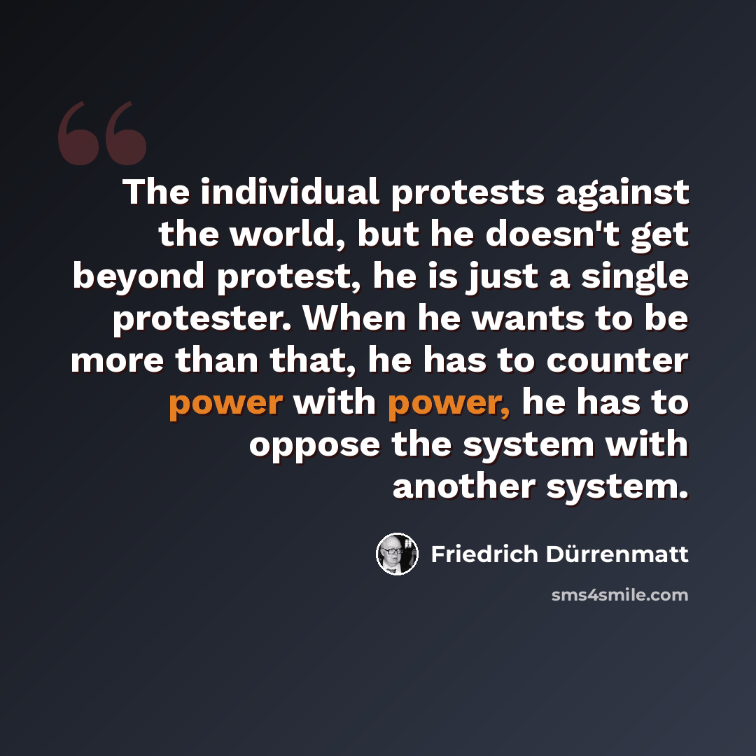 “The individual protests against the world, but he doesn't get beyond protest, he is just a single protester. When he wants to be more than that, he has to counter power with power, he has to oppose the system with another system.” quote by Friedrich Durrenmatt