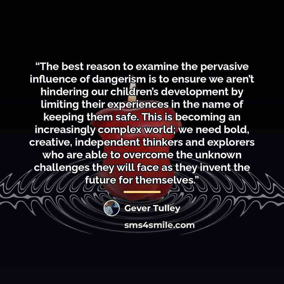 “The best reason to examine the pervasive influence of dangerism is to ensure we aren’t hindering our children’s development by limiting their experiences in the name of keeping them safe. This is becoming an increasingly complex world; we need bold, creative, independent thinkers and explorers who…” quote by Gever Tulley