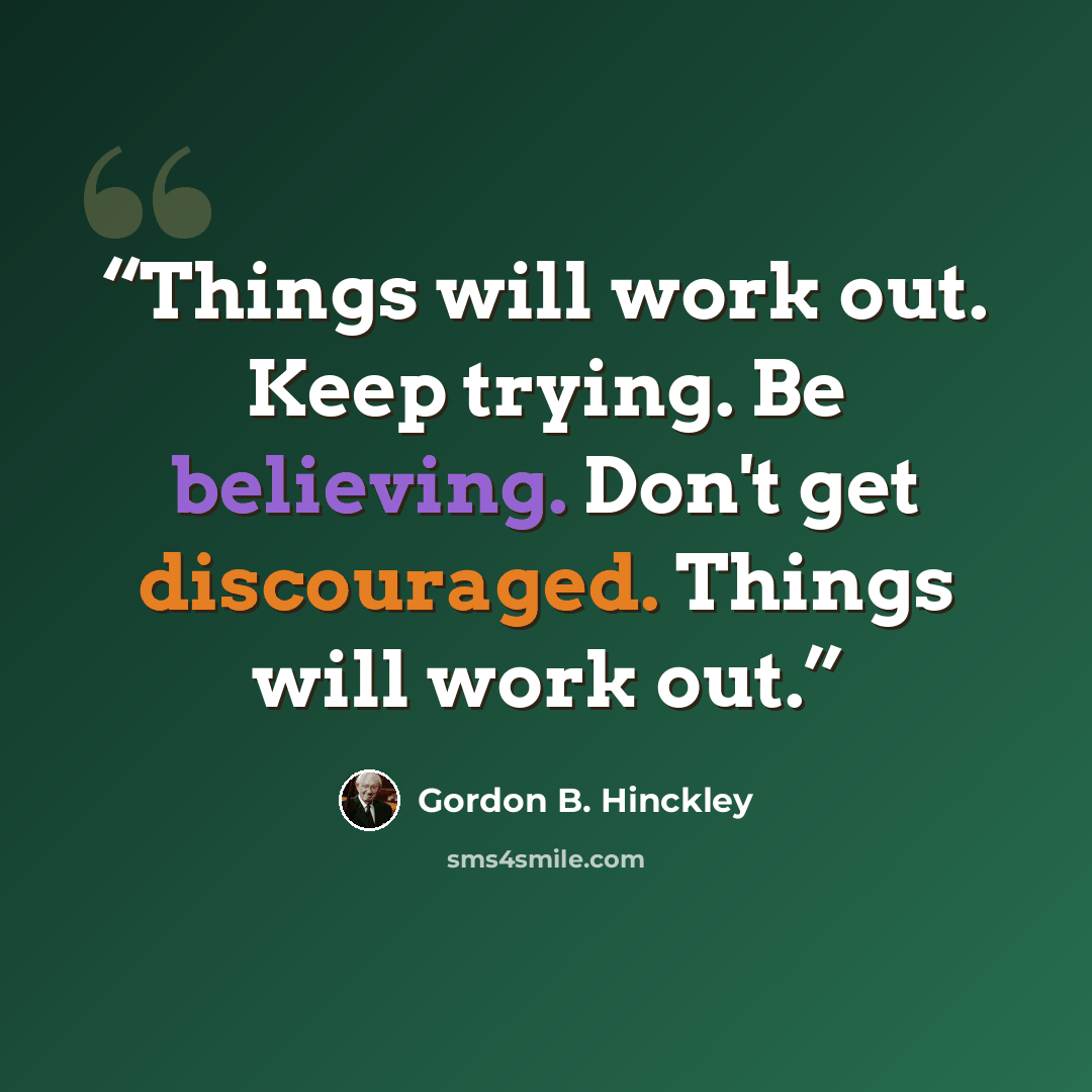 “Things will work out. Keep trying. Be believing. Don't get discouraged. Things will work out.” quote by Gordon B. Hinckley