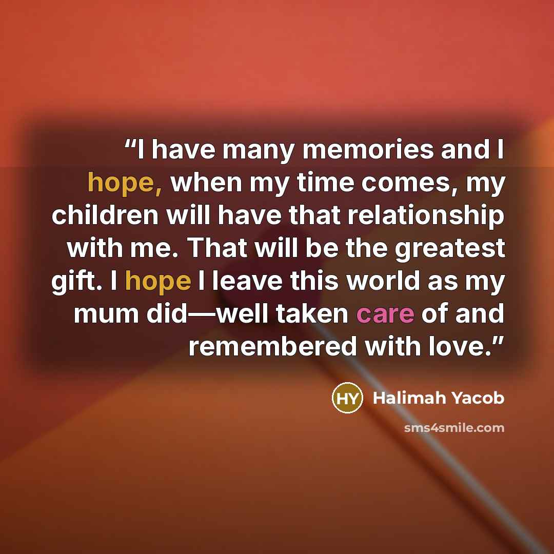 “I have many memories and I hope, when my time comes, my children will have that relationship with me. That will be the greatest gift. I hope I leave this world as my mum did—well taken care of and remembered with love.” quote by Halimah Yacob
