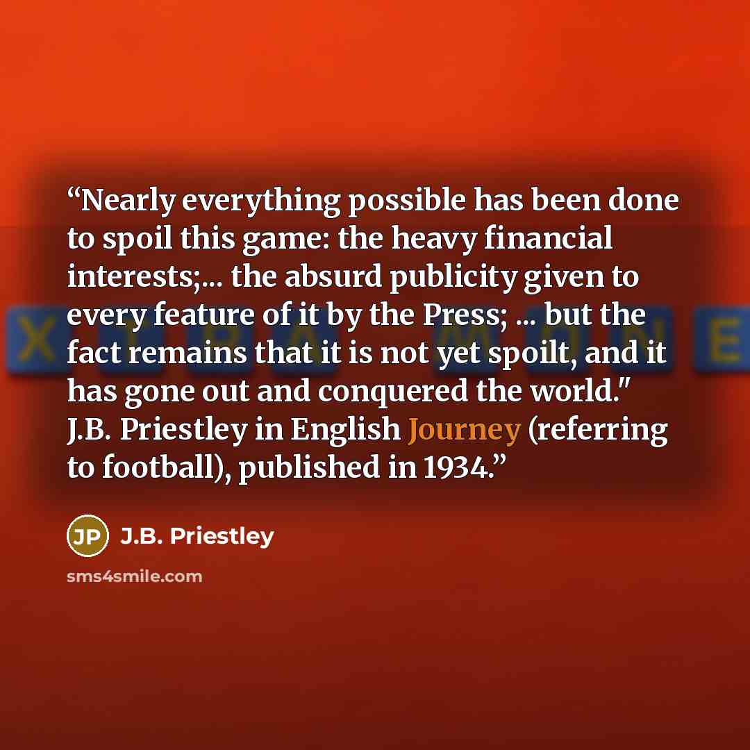 “Nearly everything possible has been done to spoil this game: the heavy financial interests;... the absurd publicity given to every feature of it by the Press; ... but the fact remains that it is not yet spoilt, and it has gone out and conquered the world." J.B. Priestley in English Journey…” quote by J.B. Priestley