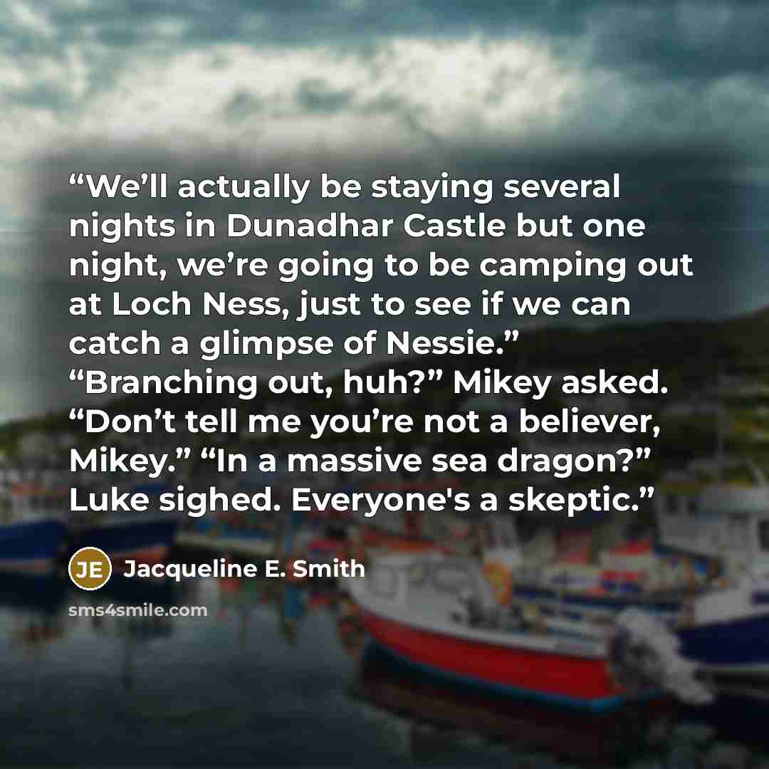 “We’ll actually be staying several nights in Dunadhar Castle but one night, we’re going to be camping out at Loch Ness, just to see if we can catch a glimpse of Nessie.” “Branching out, huh?” Mikey asked. “Don’t tell me you’re not a believer, Mikey.” “In a massive sea dragon?” Luke sighed…” quote by Jacqueline E. Smith