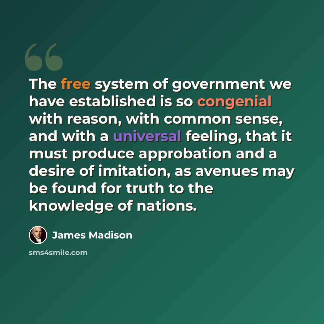 “The free system of government we have established is so congenial with reason, with common sense, and with a universal feeling, that it must produce approbation and a desire of imitation, as avenues may be found for truth to the knowledge of nations.” quote by James Madison