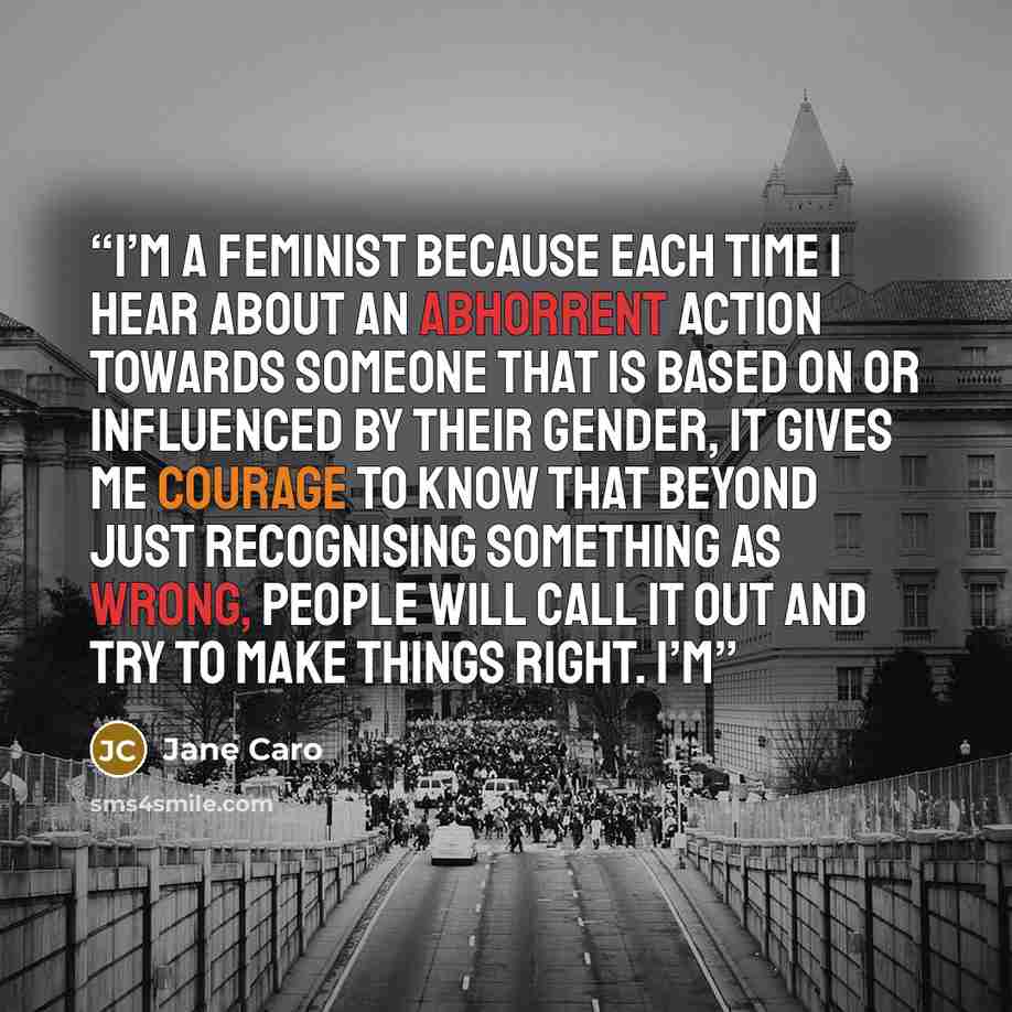 “I’m a feminist because each time I hear about an abhorrent action towards someone that is based on or influenced by their gender, it gives me courage to know that beyond just recognising something as wrong, people will call it out and try to make things right. I’m” quote by Jane Caro