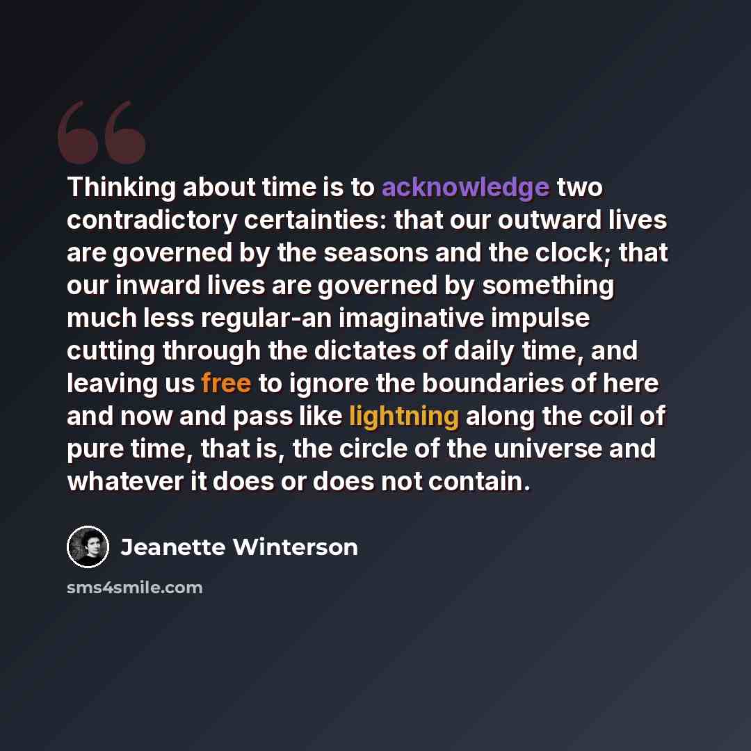 “Thinking about time is to acknowledge two contradictory certainties: that our outward lives are governed by the seasons and the clock; that our inward lives are governed by something much less regular-an imaginative impulse cutting through the dictates of daily time, and leaving us free to ignore…” quote by Jeanette Winterson