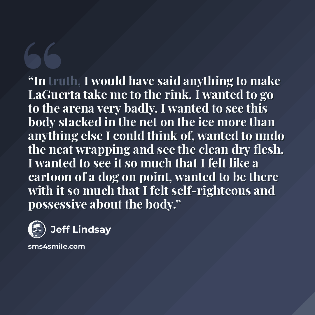 “In truth, I would have said anything to make LaGuerta take me to the rink. I wanted to go to the arena very badly. I wanted to see this body stacked in the net on the ice more than anything else I could think of, wanted to undo the neat wrapping and see the clean dry flesh. I wanted to see it so…” quote by Jeff Lindsay