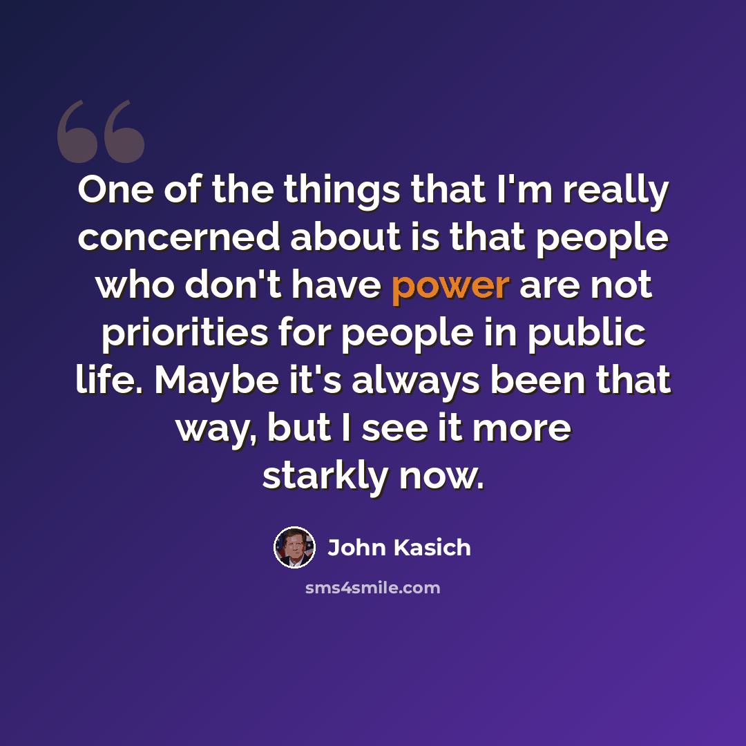 “One of the things that I'm really concerned about is that people who don't have power are not priorities for people in public life. Maybe it's always been that way, but I see it more starkly now.” quote by John Kasich