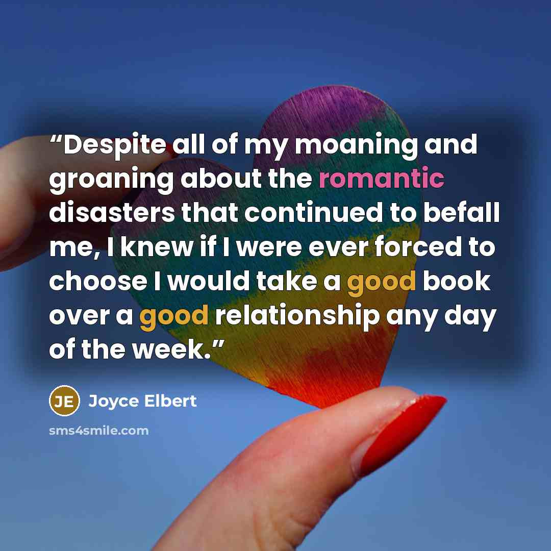 “Despite all of my moaning and groaning about the romantic disasters that continued to befall me, I knew if I were ever forced to choose I would take a good book over a good relationship any day of the week.” quote by Joyce Elbert
