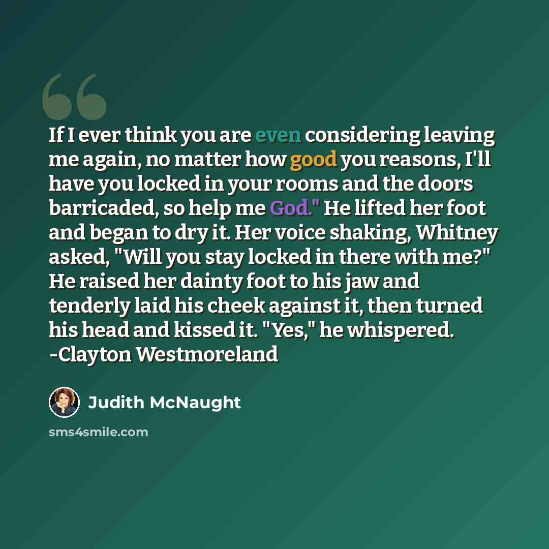 “If I ever think you are even considering leaving me again, no matter how good you reasons, I'll have you locked in your rooms and the doors barricaded, so help me God." He lifted her foot and began to dry it. Her voice shaking, Whitney asked, "Will you stay locked in there with me?" He raised her…” quote by Judith McNaught