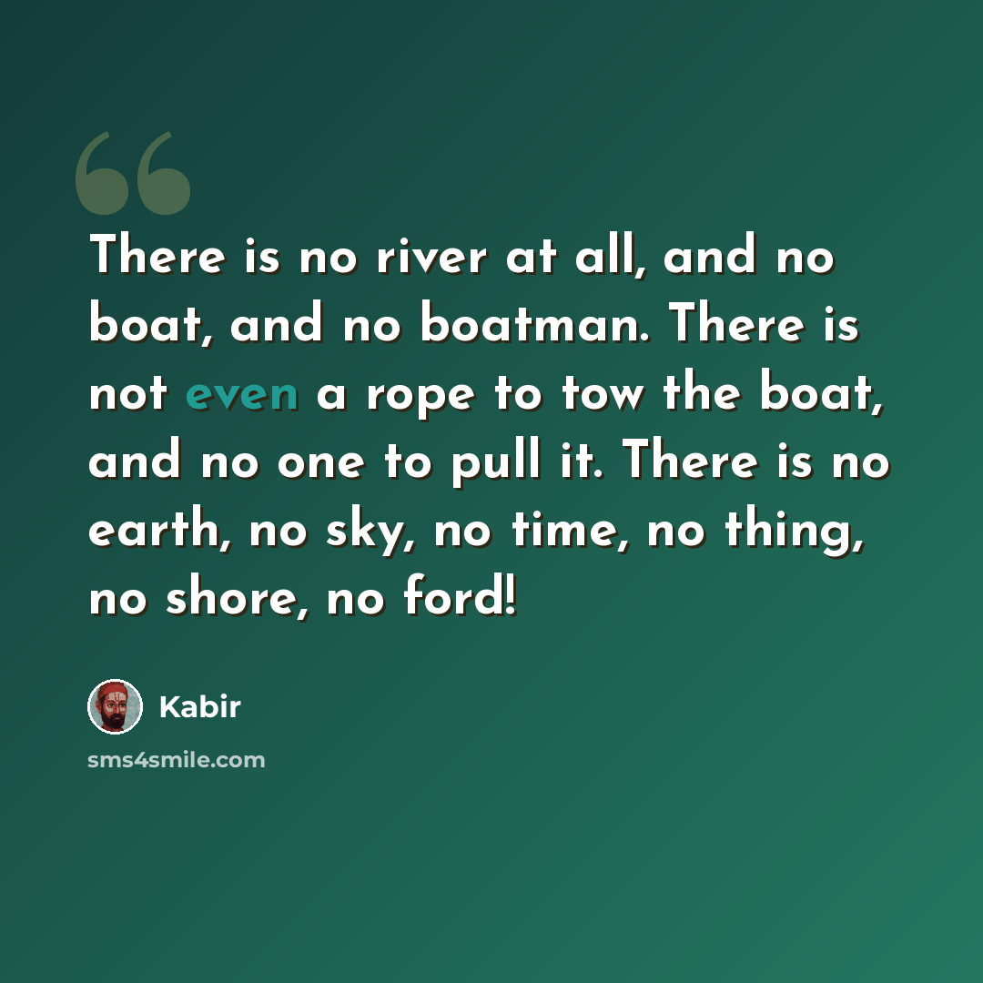 “There is no river at all, and no boat, and no boatman. There is not even a rope to tow the boat, and no one to pull it. There is no earth, no sky, no time, no thing, no shore, no ford!” quote by Kabir